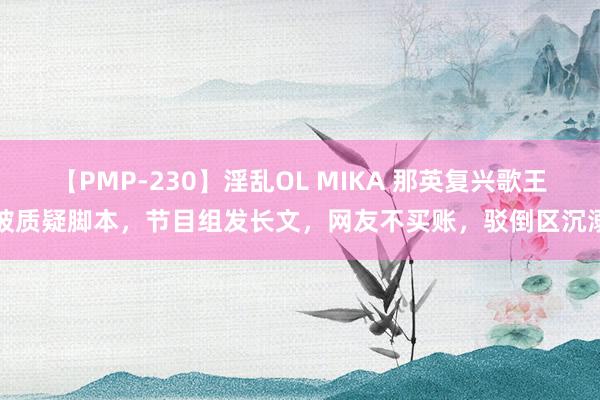 【PMP-230】淫乱OL MIKA 那英复兴歌王被质疑脚本，节目组发长文，网友不买账，驳倒区沉溺