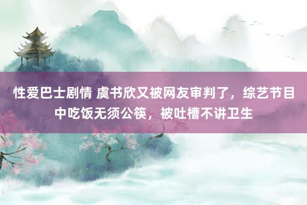 性爱巴士剧情 虞书欣又被网友审判了，综艺节目中吃饭无须公筷，被吐槽不讲卫生