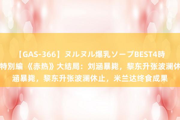 【GAS-366】ヌルヌル爆乳ソープBEST4時間 マットSEX騎乗位特別編 《赤热》大结局：刘涵暴毙，黎东升张波澜休止，米兰达终食成果