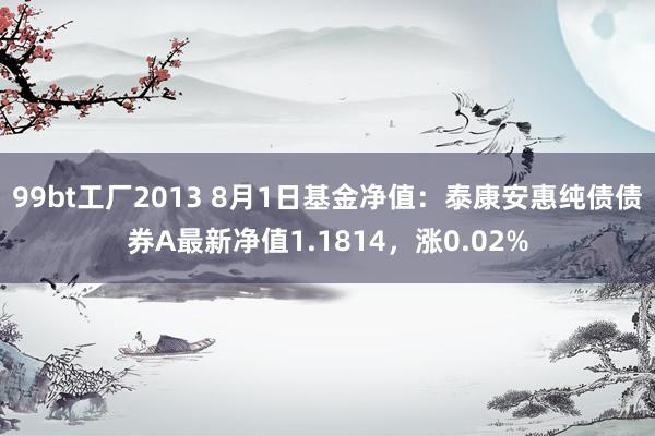 99bt工厂2013 8月1日基金净值：泰康安惠纯债债券A最新净值1.1814，涨0.02%