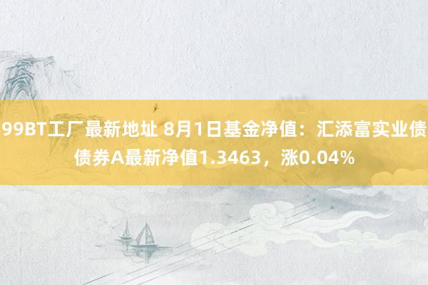 99BT工厂最新地址 8月1日基金净值：汇添富实业债债券A最新净值1.3463，涨0.04%