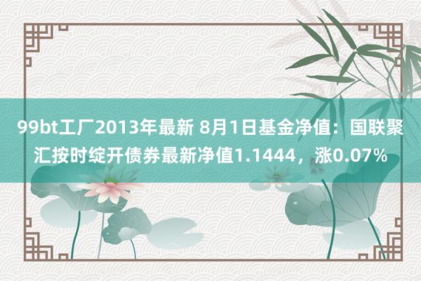 99bt工厂2013年最新 8月1日基金净值：国联聚汇按时绽开债券最新净值1.1444，涨0.07%