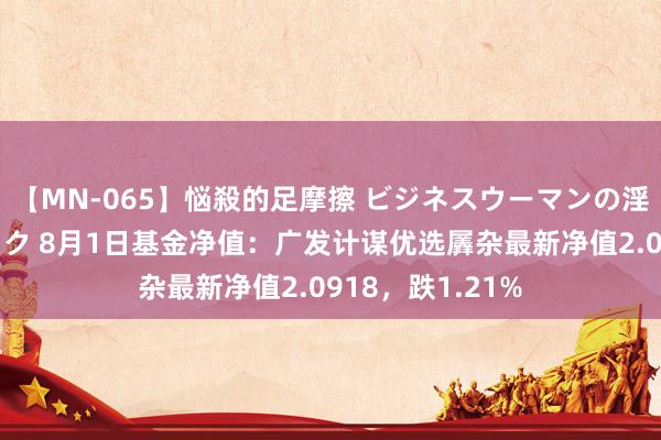 【MN-065】悩殺的足摩擦 ビジネスウーマンの淫らなフットワーク 8月1日基金净值：广发计谋优选羼杂最新净值2.0918，跌1.21%