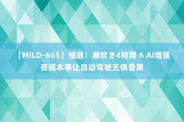 【MILD-665】極選！潮吹き4時間 6 AI增强夜视本事让自动驾驶无惧昏黑