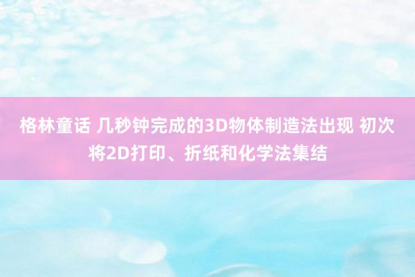 格林童话 几秒钟完成的3D物体制造法出现 初次将2D打印、折纸和化学法集结