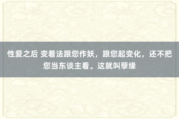 性爱之后 变着法跟您作妖，跟您起变化，还不把您当东谈主看。这就叫孽缘