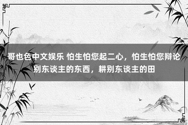 哥也色中文娱乐 怕生怕您起二心，怕生怕您辩论别东谈主的东西，耕别东谈主的田