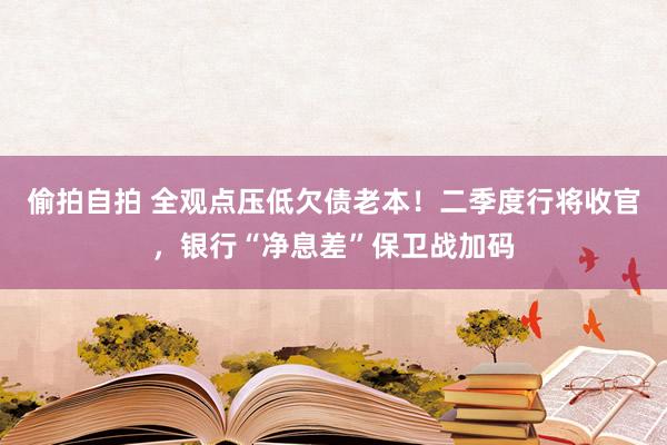 偷拍自拍 全观点压低欠债老本！二季度行将收官，银行“净息差”保卫战加码