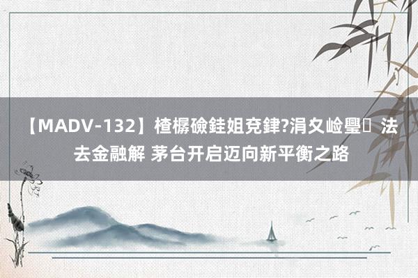 【MADV-132】楂樼礆銈姐兗銉?涓夊崄璺法 去金融解 茅台开启迈向新平衡之路