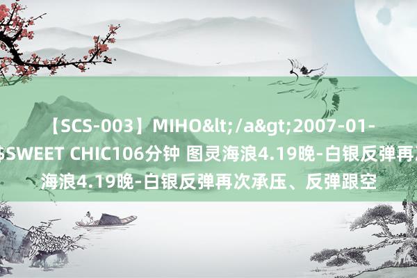 【SCS-003】MIHO</a>2007-01-10h.m.p&$SWEET CHIC106分钟 图灵海浪4.19晚-白银反弹再次承压、反弹跟空