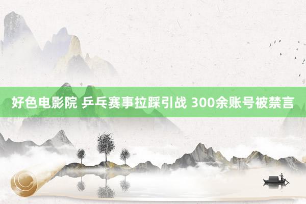 好色电影院 乒乓赛事拉踩引战 300余账号被禁言