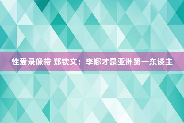 性爱录像带 郑钦文：李娜才是亚洲第一东谈主