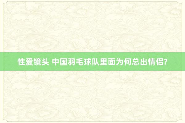 性爱镜头 中国羽毛球队里面为何总出情侣?