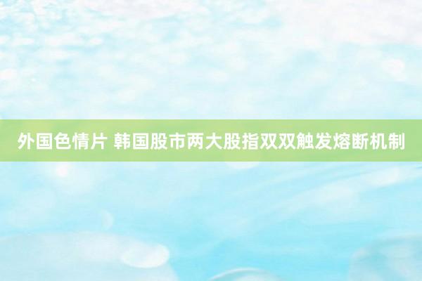 外国色情片 韩国股市两大股指双双触发熔断机制