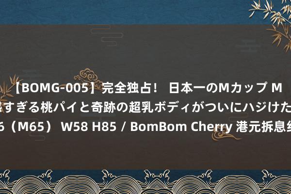 【BOMG-005】完全独占！ 日本一のMカップ MOMO！ 限界突破！ 敏感すぎる桃パイと奇跡の超乳ボディがついにハジけた！ 19才 B106（M65） W58 H85 / BomBom Cherry 港元拆息纠合三日集体走低 一个月拆息六连跌