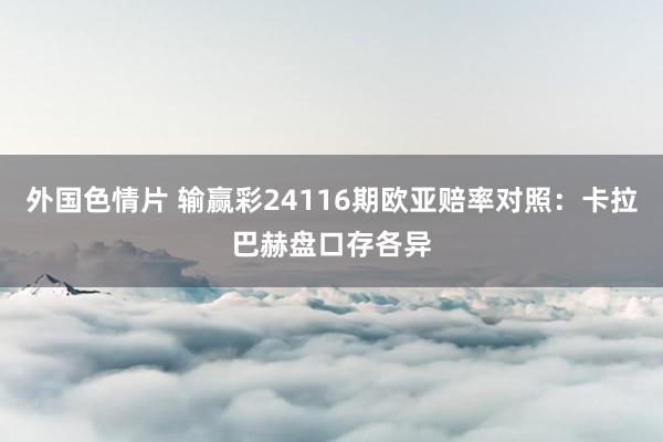 外国色情片 输赢彩24116期欧亚赔率对照：卡拉巴赫盘口存各异