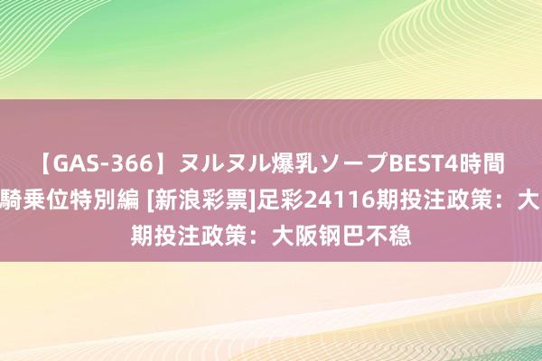 【GAS-366】ヌルヌル爆乳ソープBEST4時間 マットSEX騎乗位特別編 [新浪彩票]足彩24116期投注政策：大阪钢巴不稳