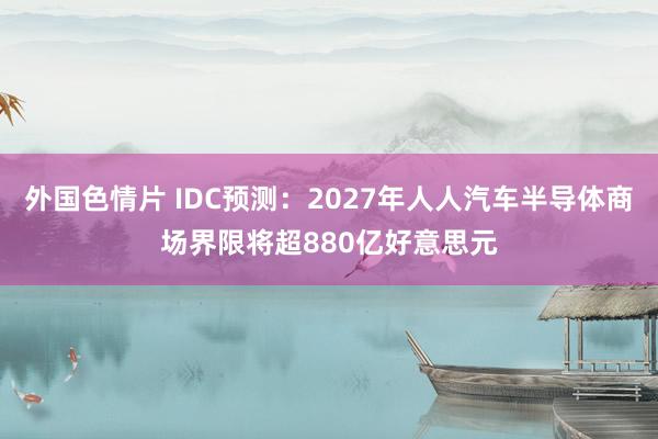 外国色情片 IDC预测：2027年人人汽车半导体商场界限将超880亿好意思元