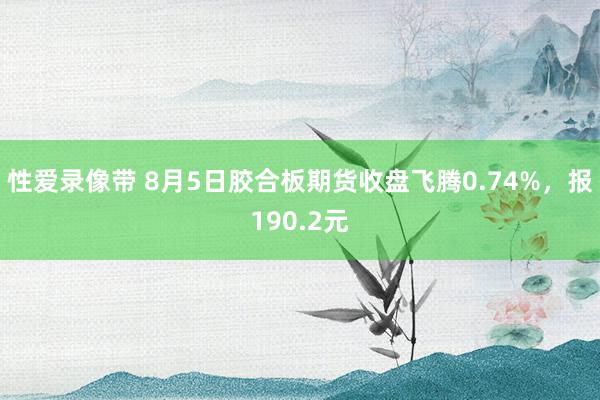 性爱录像带 8月5日胶合板期货收盘飞腾0.74%，报190.2元