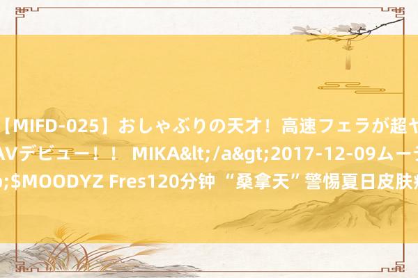 【MIFD-025】おしゃぶりの天才！高速フェラが超ヤバイ即尺黒ギャルAVデビュー！！ MIKA</a>2017-12-09ムーディーズ&$MOODYZ Fres120分钟 “桑拿天”警惕夏日皮肤病！医师：作念好防晒、留神虫咬皮炎