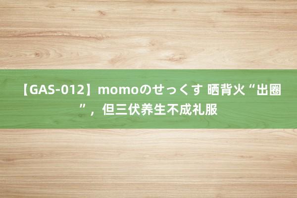 【GAS-012】momoのせっくす 晒背火“出圈”，但三伏养生不成礼服