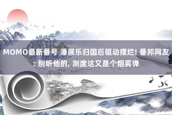 MOMO最新番号 潘展乐归国后驱动摆烂! 番邦网友: 别听他的, 测度这又是个烟雾弹