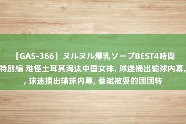 【GAS-366】ヌルヌル爆乳ソープBEST4時間 マットSEX騎乗位特別編 难怪土耳其淘汰中国女排， 球迷捅出输球内幕， 蔡斌被耍的团团转