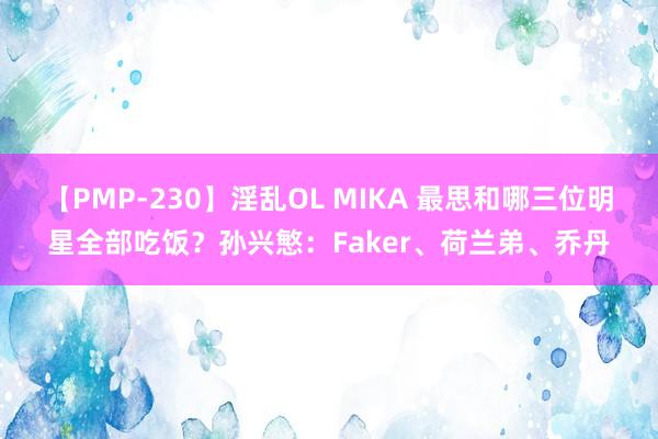 【PMP-230】淫乱OL MIKA 最思和哪三位明星全部吃饭？孙兴慜：Faker、荷兰弟、乔丹