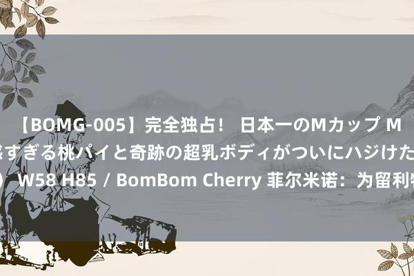 【BOMG-005】完全独占！ 日本一のMカップ MOMO！ 限界突破！ 敏感すぎる桃パイと奇跡の超乳ボディがついにハジけた！ 19才 B106（M65） W58 H85 / BomBom Cherry 菲尔米诺：为留利物浦已接管大幅减薪，但他们似乎并不念念让我留住