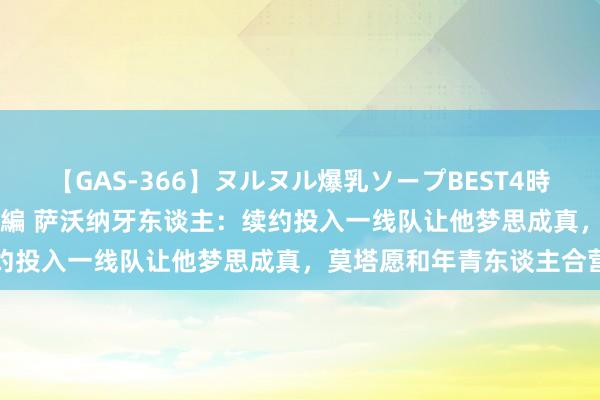 【GAS-366】ヌルヌル爆乳ソープBEST4時間 マットSEX騎乗位特別編 萨沃纳牙东谈主：续约投入一线队让他梦思成真，莫塔愿和年青东谈主合营