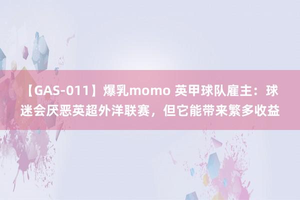 【GAS-011】爆乳momo 英甲球队雇主：球迷会厌恶英超外洋联赛，但它能带来繁多收益