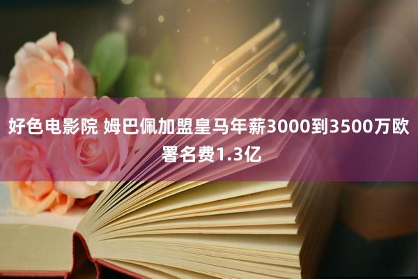 好色电影院 姆巴佩加盟皇马年薪3000到3500万欧 署名费1.3亿