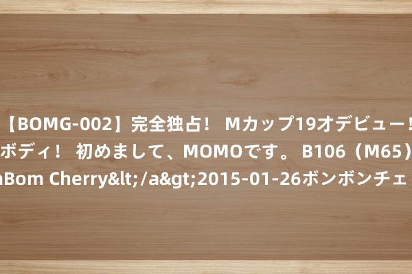 【BOMG-002】完全独占！ Mカップ19才デビュー！ 100万人に1人の超乳ボディ！ 初めまして、MOMOです。 B106（M65） W58 H85 / BomBom Cherry</a>2015-01-26ボンボンチェリー/妄想族&$BOMBO187分钟 罗马诺：姆巴佩解放球员身份离开 巴黎粗略2亿欧