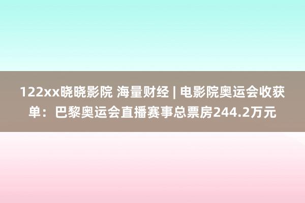 122xx晓晓影院 海量财经 | 电影院奥运会收获单：巴黎奥运会直播赛事总票房244.2万元