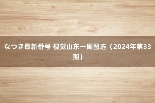 なつき最新番号 视觉山东一周图选（2024年第33期）