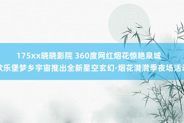 175xx晓晓影院 360度网红烟花惊艳泉城   欧乐堡梦乡宇宙推出全新星空玄幻·烟花潸潸季夜场活动