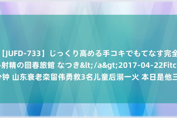 【JUFD-733】じっくり高める手コキでもてなす完全勃起ともの凄い射精の回春旅館 なつき</a>2017-04-22Fitch&$Fitch160分钟 山东衰老栾留伟勇救3名儿童后溺一火 本日是他三岁小男儿生辰 当地已请教扶危济困称呼