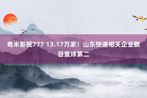 奇米影视777 13.17万家！山东快递相关企业数目寰球第二