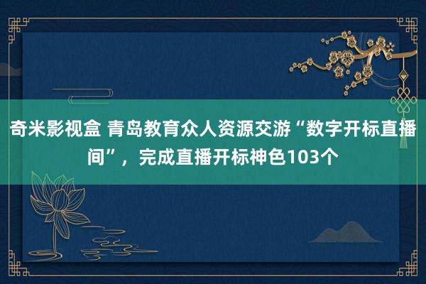 奇米影视盒 青岛教育众人资源交游“数字开标直播间”，完成直播开标神色103个