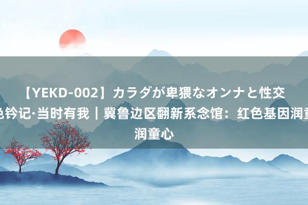 【YEKD-002】カラダが卑猥なオンナと性交 红色钤记·当时有我｜冀鲁边区翻新系念馆：红色基因润童心