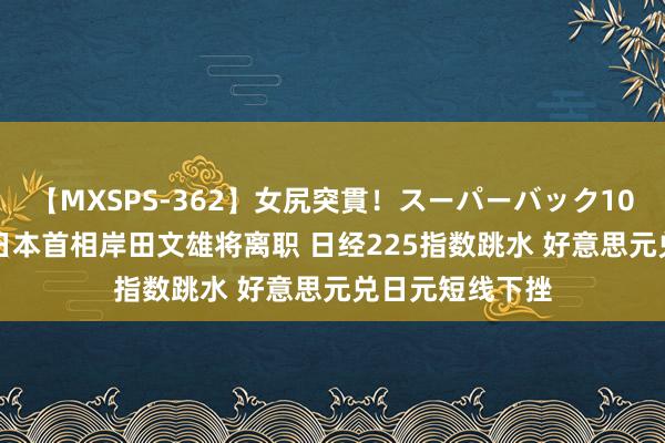 【MXSPS-362】女尻突貫！スーパーバック100本番10時間 日本首相岸田文雄将离职 日经225指数跳水 好意思元兑日元短线下挫