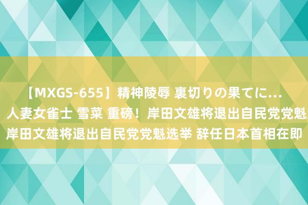 【MXGS-655】精神陵辱 裏切りの果てに… 前編 ～義兄との関係～ 人妻女雀士 雪菜 重磅！岸田文雄将退出自民党党魁选举 辞任日本首相在即