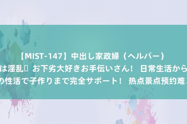 【MIST-147】中出し家政婦（ヘルパー） 清楚で美人な出張家政婦は淫乱・お下劣大好きお手伝いさん！ 日常生活から夜の性活で子作りまで完全サポート！ 热点景点预约难、抢票难？文化和旅游部复兴