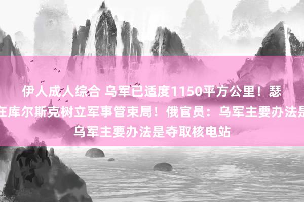 伊人成人综合 乌军已适度1150平方公里！瑟尔斯基：已在库尔斯克树立军事管束局！俄官员：乌军主要办法是夺取核电站