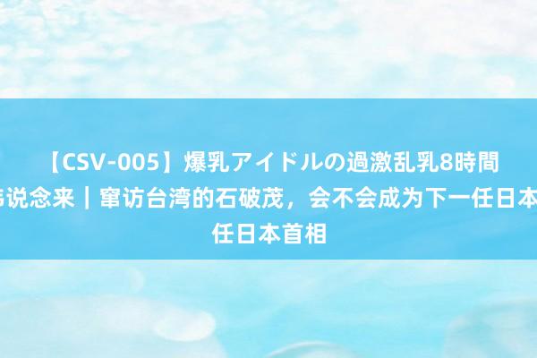 【CSV-005】爆乳アイドルの過激乱乳8時間 伟伟说念来｜窜访台湾的石破茂，会不会成为下一任日本首相