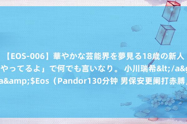 【EOS-006】華やかな芸能界を夢見る18歳の新人タレントは「みんなやってるよ」で何でも言いなり。 小川瑞希</a>2014-04-15Pandora&$Eos（Pandor130分钟 男保安更阑打赤膊，只穿内裤上夜班，被总司理等东谈主撞见！次日遭开除！法院：公司输，赔钱