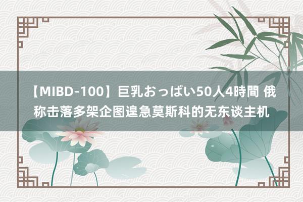 【MIBD-100】巨乳おっぱい50人4時間 俄称击落多架企图遑急莫斯科的无东谈主机