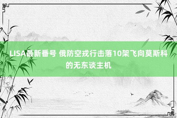 LISA最新番号 俄防空戎行击落10架飞向莫斯科的无东谈主机