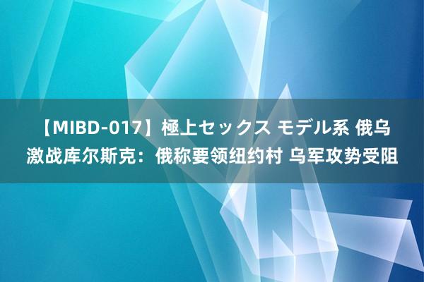 【MIBD-017】極上セックス モデル系 俄乌激战库尔斯克：俄称要领纽约村 乌军攻势受阻