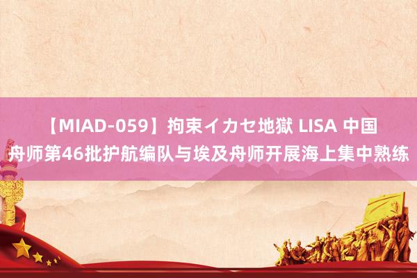 【MIAD-059】拘束イカセ地獄 LISA 中国舟师第46批护航编队与埃及舟师开展海上集中熟练